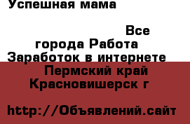  Успешная мама                                                                 - Все города Работа » Заработок в интернете   . Пермский край,Красновишерск г.